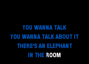 YOU WANNA TALK
YOU WANNA TALK ABOUT IT
THERE'S AH ELEPHANT

IN THE ROOM l