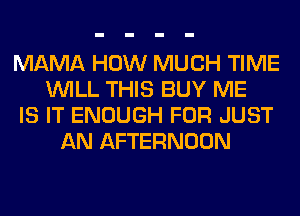 MAMA HOW MUCH TIME
WILL THIS BUY ME
IS IT ENOUGH FOR JUST
AN AFTERNOON