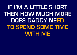 IF I'M A LITTLE SHORT
THEN HOW MUCH MORE
DOES DADDY NEED
TO SPEND SOME TIME
WITH ME