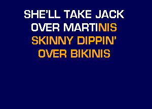 SHE'LL TAKE JACK
OVER MARTINIS
SKINNY DIPPIM

OVER BIKINIS