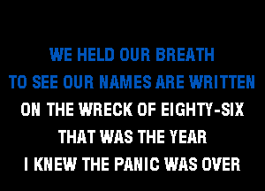 WE HELD OUR BREATH
TO SEE OUR NAMES ARE WRITTEN
ON THE WRECK 0F ElGHTY-SIX
THAT WAS THE YEAR
I KNEW THE PANIC WAS OVER