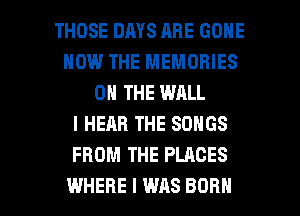 THOSE DAYS ARE GONE
HOW THE MEMORIES
ON THE WALL
I HEAR THE SONGS
FROM THE PLACES

WHERE I WAS BORN l