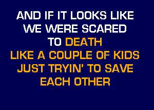 AND IF IT LOOKS LIKE
WE WERE SCARED
TO DEATH
LIKE A COUPLE 0F KIDS
JUST TRYIN' TO SAVE
EACH OTHER