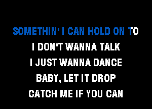 SOMETHIH'I CAN HOLD 0 TO
I DON'T WANNA TALK
I JUST WANNA DANCE
BABY, LET IT DROP
CATCH ME IF YOU CAN