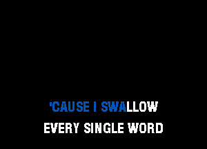 'CAUSE I SWALLOW
EVERY SINGLE WORD