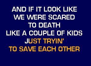 AND IF IT LOOK LIKE
WE WERE SCARED
TO DEATH
LIKE A COUPLE 0F KIDS
JUST TRYIN'

TO SAVE EACH OTHER