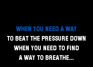 WHEN YOU NEED A WAY
TO BEAT THE PRESSURE DOWN
WHEN YOU NEED TO FIND
A WAY TO BREATHE...