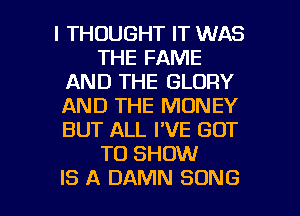 I THOUGHT IT WAS
THE FAME
AND THE GLORY
AND THE MONEY
BUT ALL I'VE GOT
TO SHOW

IS A DAMN SONG l