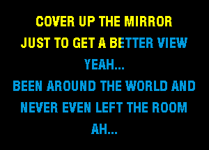 COVER UP THE MIRROR
JUST TO GET A BETTER VIEW
YEAH...

BEEN AROUND THE WORLD AND
NEVER EVEN LEFT THE ROOM
AH...
