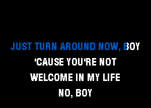 JUST TURN AROUND HOW, BOY
'CAUSE YOU'RE HOT
WELCOME IN MY LIFE
H0, BOY
