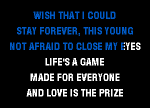 WISH THATI COULD
STAY FOREVER, THIS YOUNG
HOT AFRAID TO CLOSE MY EYES
LIFE'S A GAME
MADE FOR EVERYONE
AND LOVE IS THE PRIZE