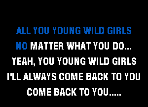 ALL YOU YOUNG WILD GIRLS
NO MATTER WHAT YOU DO...
YEAH, YOU YOUNG WILD GIRLS
I'LL ALWAYS COME BACK TO YOU
COME BACK TO YOU .....