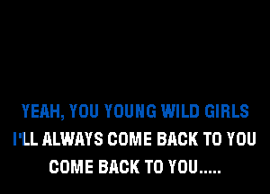YEAH, YOU YOUNG WILD GIRLS
I'LL ALWAYS COME BACK TO YOU
COME BACK TO YOU .....