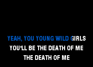 YEAH, YOU YOUNG WILD GIRLS
YOU'LL BE THE DEATH OF ME
THE DEATH OF ME