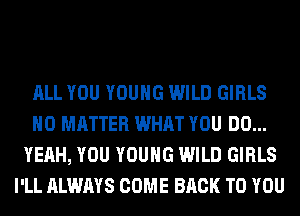 ALL YOU YOUNG WILD GIRLS
NO MATTER WHAT YOU DO...
YEAH, YOU YOUNG WILD GIRLS
I'LL ALWAYS COME BACK TO YOU