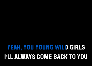 YEAH, YOU YOUNG WILD GIRLS
I'LL ALWAYS COME BACK TO YOU