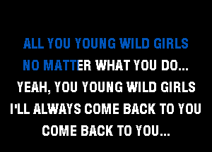 ALL YOU YOUNG WILD GIRLS
NO MATTER WHAT YOU DO...
YEAH, YOU YOUNG WILD GIRLS
I'LL ALWAYS COME BACK TO YOU
COME BACK TO YOU...
