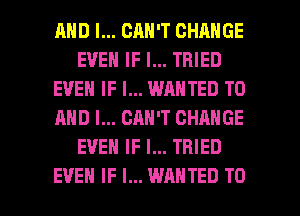 AND I... CAN'T CHANGE
EVEN IF I... TRIED
EVEN IF I... WANTED TO
AND I... CAN'T CHANGE
EVEN IF I... TRIED

EVEN IF I... WANTED TO I