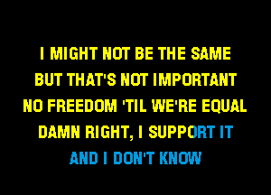 I MIGHT NOT BE THE SAME
BUT THAT'S NUT IMPORTANT
N0 FREEDOM 'TIL WE'RE EQUAL
DAMN RIGHT, I SUPPORT IT
AND I DON'T KNOW