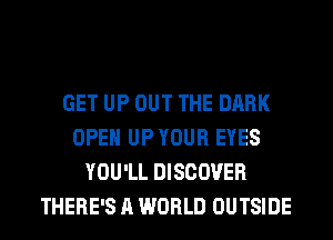 GET UP OUT THE DARK
OPEN UP YOUR EYES
YOU'LL DISCOVER
THERE'S A WORLD OUTSIDE