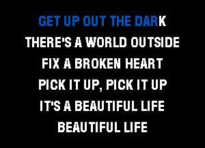 GET UP OUT THE DARK
THERE'S A WORLD OUTSIDE
FIX A BROKEN HEART
PICK IT UP, PICK IT UP
IT'S A BEAUTIFUL LIFE
BEAUTIFUL LIFE