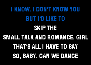 I KNOW, I DON'T KNOW YOU
BUT I'D LIKE TO
SKIP THE
SMALL TALK AND ROMANCE, GIRL
THAT'S ALL I HAVE TO SAY
SO, BABY, CAN WE DANCE