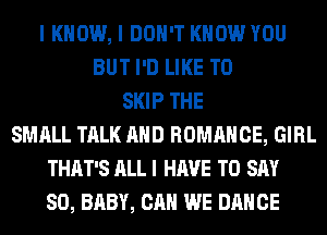 I KNOW, I DON'T KNOW YOU
BUT I'D LIKE TO
SKIP THE
SMALL TALK AND ROMANCE, GIRL
THAT'S ALL I HAVE TO SAY
SO, BABY, CAN WE DANCE