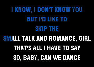 I KNOW, I DON'T KNOW YOU
BUT I'D LIKE TO
SKIP THE
SMALL TALK AND ROMANCE, GIRL
THAT'S ALL I HAVE TO SAY
SO, BABY, CAN WE DANCE