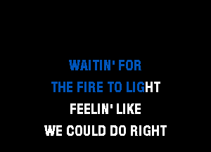 WAITIH' FOR

THE FIRE TO LIGHT
FEELIN' LIKE
WE COULD DO RIGHT