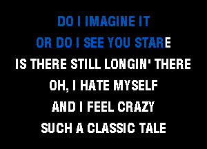 DO I IMAGINE IT
OR DO I SEE YOU STARE
IS THERE STILL LOHGIII' THERE
OH, I HATE MYSELF
MID I FEEL CRAZY
SUCH A CLASSIC TALE