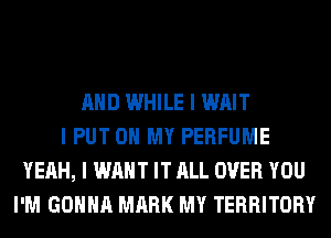 MID WHILE I WAIT
I PUT ON MY PERFUME
YEAH, I WANT IT ALL OVER YOU
I'M GOIIIIII MARK MY TERRITORY