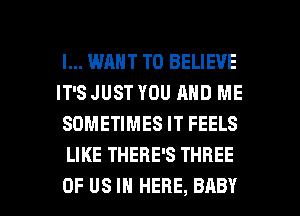 I... WANT TO BELIEVE

IT'S JUST YOU AND ME
SOMETIMES IT FEELS
LIKE THERE'S THREE

OF US IN HERE, BABY I