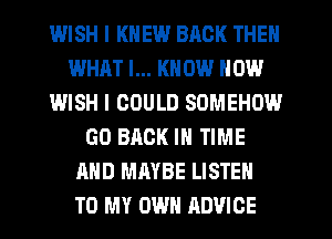 WISH I KNEW BACK THEN
WHAT I... KNOW HOW
IMISH I COULD SOMEHOW
GO BACK IN TIME
AND MAYBE LISTEN
TO MY OWN ADVICE