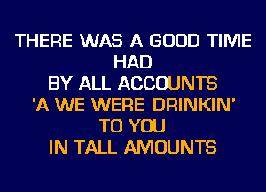 THERE WAS A GOOD TIME
HAD
BY ALL ACCOUNTS
'A WE WERE DRINKIN'
TO YOU
IN TALL AMOUNTS