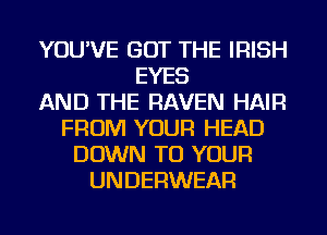 YOU'VE GOT THE IRISH
EYES
AND THE RAVEN HAIR
FROM YOUR HEAD
DOWN TO YOUR
UNDERWEAR