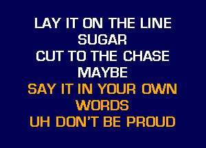 LAY IT ON THE LINE
SUGAR
CUT TO THE CHASE
MAYBE
SAY IT IN YOUR OWN
WORDS
UH DUNT BE PROUD