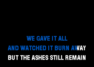 WE GAVE IT ALL
AND WATCHED IT BURN AWAY
BUT THE ASHES STILL REMAIN