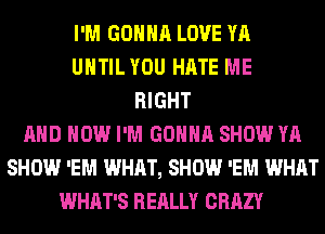 I'M GONNA LOVE YA
UHTILYOU HATE ME
RIGHT
AND HOW I'M GONNA SHOW YA
SHOW 'EM WHAT, SHOW 'EM WHAT
WHAT'S REALLY CRAZY