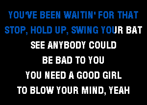 YOU'VE BEEN WAITIH' FOR THAT
STOP, HOLD UP, SWING YOUR BAT
SEE ANYBODY COULD
BE BAD TO YOU
YOU NEED A GOOD GIRL
T0 BLOW YOUR MIND, YEAH