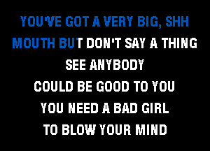 YOU'VE GOT A VERY BIG, SHH
MOUTH BUT DON'T SAY A THING
SEE ANYBODY
COULD BE GOOD TO YOU
YOU NEED A BAD GIRL
T0 BLOW YOUR MIND