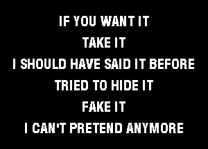 IF YOU WANT IT
TAKE IT
I SHOULD HAVE SAID IT BEFORE
TRIED TO HIDE IT
FAKE IT
I CAN'T PRETEHD AHYMORE