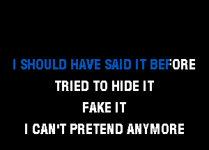 I SHOULD HAVE SAID IT BEFORE
TRIED TO HIDE IT
FAKE IT
I CAN'T PRETEHD AHYMORE