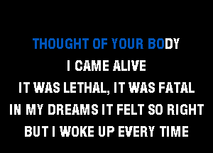 THOUGHT OF YOUR BODY
I CAME ALIVE
IT WAS LETHAL, IT WAS FATAL
IN MY DREAMS IT FELT SO RIGHT
BUT I WOKE UP EVERY TIME
