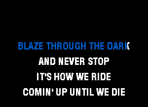 BLAZE THROUGH THE DARK
AND NEVER STOP
IT'S HOW WE RIDE
COMIH' UP UNTIL WE DIE
