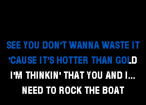 SEE YOU DON'T WANNA WASTE IT
'CAUSE IT'S HOTTER THAN GOLD
I'M THIHKIH' THAT YOU AND I...

HEED TO BOOK THE BOAT