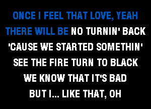 ONCE I FEEL THAT LOVE, YEAH
THERE WILL BE H0 TURHIH' BACK
'CAUSE WE STARTED SOMETHIH'
SEE THE FIRE TURN T0 BLACK
WE KN 0W THAT IT'S BAD
BUT I... LIKE THAT, 0H