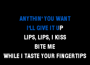 AHYTHIH' YOU WANT
I'LL GIVE IT UP
LIPS, LIPS, I KISS
BITE ME
WHILE I TASTE YOUR FINGERTIPS