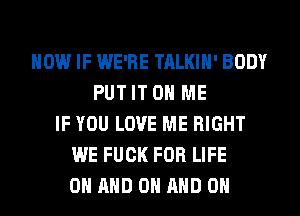 HOW IF WE'RE TALKIH' BODY
PUT IT ON ME
IF YOU LOVE ME RIGHT
WE FUCK FOR LIFE
ON AND ON AND ON