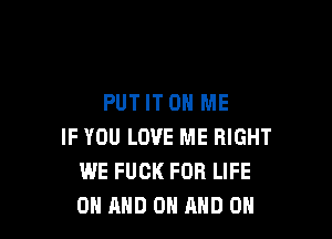 PUT IT ON ME

IF YOU LOVE ME RIGHT
WE FUCK FOR LIFE
ON AND ON AND ON