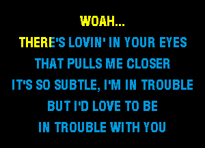 WOAH...

THERE'S LOVIH' IN YOUR EYES
THAT PU LLS ME CLOSER
IT'S SO SUBTLE, I'M IN TROUBLE
BUT I'D LOVE TO BE
IN TROUBLE WITH YOU